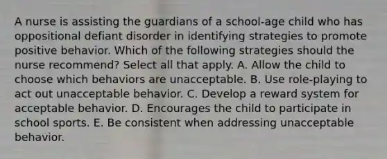 A nurse is assisting the guardians of a school-age child who has oppositional defiant disorder in identifying strategies to promote positive behavior. Which of the following strategies should the nurse recommend? Select all that apply. A. Allow the child to choose which behaviors are unacceptable. B. Use role-playing to act out unacceptable behavior. C. Develop a reward system for acceptable behavior. D. Encourages the child to participate in school sports. E. Be consistent when addressing unacceptable behavior.