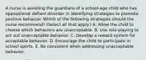 A nurse is assisting the guardians of a school-age child who has oppositional defiant disorder in identifying strategies to promote positive behavior. Which of the following strategies should the nurse recommend? (Select all that apply.) A. Allow the child to choose which behaviors are unacceptable. B. Use role-playing to act out unacceptable behavior. C. Develop a reward system for acceptable behavior. D. Encourage the child to participate in school sports. E. Be consistent when addressing unacceptable behavior.