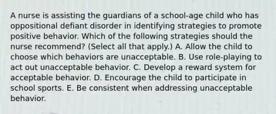 A nurse is assisting the guardians of a school-age child who has oppositional defiant disorder in identifying strategies to promote positive behavior. Which of the following strategies should the nurse recommend? (Select all that apply.) A. Allow the child to choose which behaviors are unacceptable. B. Use role-playing to act out unacceptable behavior. C. Develop a reward system for acceptable behavior. D. Encourage the child to participate in school sports. E. Be consistent when addressing unacceptable behavior.