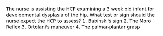 The nurse is assisting the HCP examining a 3 week old infant for developmental dysplasia of the hip. What test or sign should the nurse expect the HCP to assess? 1. Babinski's sign 2. The Moro Reflex 3. Ortolani's maneuver 4. The palmar-plantar grasp