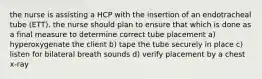 the nurse is assisting a HCP with the insertion of an endotracheal tube (ETT). the nurse should plan to ensure that which is done as a final measure to determine correct tube placement a) hyperoxygenate the client b) tape the tube securely in place c) listen for bilateral breath sounds d) verify placement by a chest x-ray