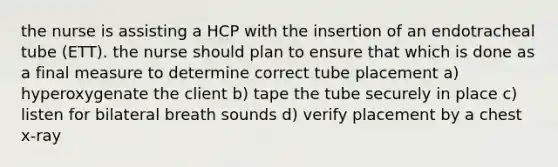 the nurse is assisting a HCP with the insertion of an endotracheal tube (ETT). the nurse should plan to ensure that which is done as a final measure to determine correct tube placement a) hyperoxygenate the client b) tape the tube securely in place c) listen for bilateral breath sounds d) verify placement by a chest x-ray