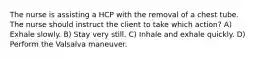 The nurse is assisting a HCP with the removal of a chest tube. The nurse should instruct the client to take which action? A) Exhale slowly. B) Stay very still. C) Inhale and exhale quickly. D) Perform the Valsalva maneuver.