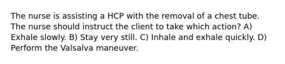 The nurse is assisting a HCP with the removal of a chest tube. The nurse should instruct the client to take which action? A) Exhale slowly. B) Stay very still. C) Inhale and exhale quickly. D) Perform the Valsalva maneuver.