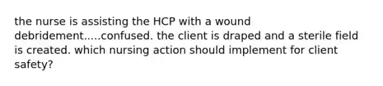 the nurse is assisting the HCP with a wound debridement.....confused. the client is draped and a sterile field is created. which nursing action should implement for client safety?