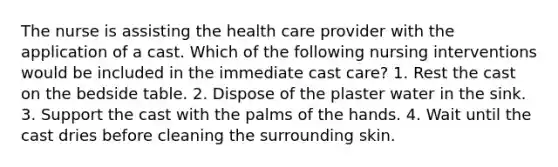 The nurse is assisting the health care provider with the application of a cast. Which of the following nursing interventions would be included in the immediate cast care? 1. Rest the cast on the bedside table. 2. Dispose of the plaster water in the sink. 3. Support the cast with the palms of the hands. 4. Wait until the cast dries before cleaning the surrounding skin.