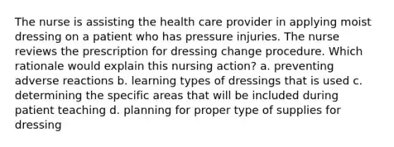 The nurse is assisting the health care provider in applying moist dressing on a patient who has pressure injuries. The nurse reviews the prescription for dressing change procedure. Which rationale would explain this nursing action? a. preventing adverse reactions b. learning types of dressings that is used c. determining the specific areas that will be included during patient teaching d. planning for proper type of supplies for dressing