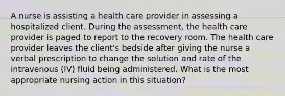 A nurse is assisting a health care provider in assessing a hospitalized client. During the assessment, the health care provider is paged to report to the recovery room. The health care provider leaves the client's bedside after giving the nurse a verbal prescription to change the solution and rate of the intravenous (IV) fluid being administered. What is the most appropriate nursing action in this situation?