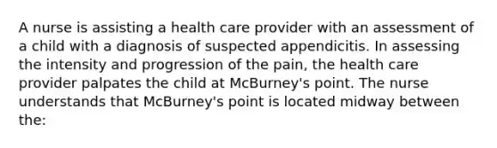 A nurse is assisting a health care provider with an assessment of a child with a diagnosis of suspected appendicitis. In assessing the intensity and progression of the pain, the health care provider palpates the child at McBurney's point. The nurse understands that McBurney's point is located midway between the: