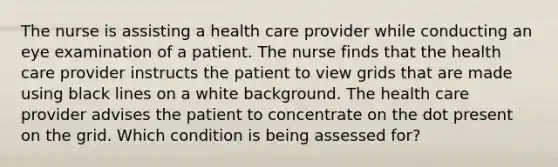 The nurse is assisting a health care provider while conducting an eye examination of a patient. The nurse finds that the health care provider instructs the patient to view grids that are made using black lines on a white background. The health care provider advises the patient to concentrate on the dot present on the grid. Which condition is being assessed for?