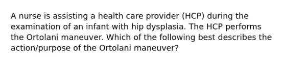 A nurse is assisting a health care provider (HCP) during the examination of an infant with hip dysplasia. The HCP performs the Ortolani maneuver. Which of the following best describes the action/purpose of the Ortolani maneuver?