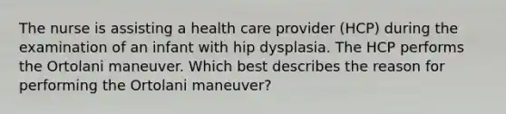 The nurse is assisting a health care provider (HCP) during the examination of an infant with hip dysplasia. The HCP performs the Ortolani maneuver. Which best describes the reason for performing the Ortolani maneuver?