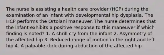 The nurse is assisting a health care provider (HCP) during the examination of an infant with developmental hip dysplasia. The HCP performs the Ortolani maneuver. The nurse determines that the infant exhibits a positive response to this maneuver if which finding is noted? 1. A shrill cry from the infant 2. Asymmetry of the affected hip 3. Reduced range of motion in the right and left hip 4. A palpable click during abduction of the affected hip