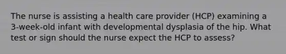 The nurse is assisting a health care provider (HCP) examining a 3-week-old infant with developmental dysplasia of the hip. What test or sign should the nurse expect the HCP to assess?