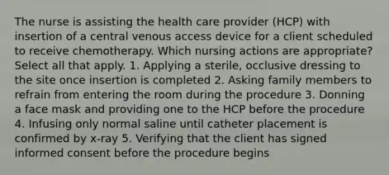 The nurse is assisting the health care provider (HCP) with insertion of a central venous access device for a client scheduled to receive chemotherapy. Which nursing actions are appropriate? Select all that apply. 1. Applying a sterile, occlusive dressing to the site once insertion is completed 2. Asking family members to refrain from entering the room during the procedure 3. Donning a face mask and providing one to the HCP before the procedure 4. Infusing only normal saline until catheter placement is confirmed by x-ray 5. Verifying that the client has signed informed consent before the procedure begins