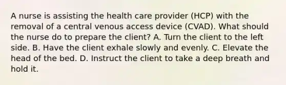 A nurse is assisting the health care provider (HCP) with the removal of a central venous access device (CVAD). What should the nurse do to prepare the client? A. Turn the client to the left side. B. Have the client exhale slowly and evenly. C. Elevate the head of the bed. D. Instruct the client to take a deep breath and hold it.