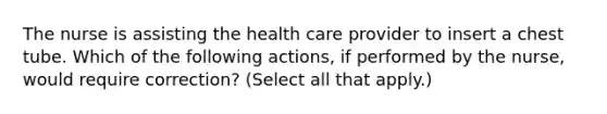 The nurse is assisting the health care provider to insert a chest tube. Which of the following actions, if performed by the nurse, would require correction? (Select all that apply.)