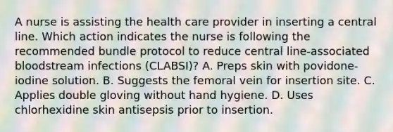 A nurse is assisting the health care provider in inserting a central line. Which action indicates the nurse is following the recommended bundle protocol to reduce central line-associated bloodstream infections (CLABSI)? A. Preps skin with povidone-iodine solution. B. Suggests the femoral vein for insertion site. C. Applies double gloving without hand hygiene. D. Uses chlorhexidine skin antisepsis prior to insertion.