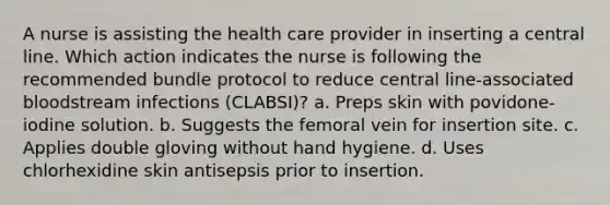 A nurse is assisting the health care provider in inserting a central line. Which action indicates the nurse is following the recommended bundle protocol to reduce central line-associated bloodstream infections (CLABSI)? a. Preps skin with povidone-iodine solution. b. Suggests the femoral vein for insertion site. c. Applies double gloving without hand hygiene. d. Uses chlorhexidine skin antisepsis prior to insertion.