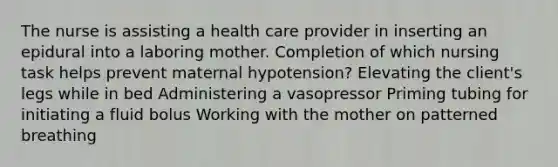 The nurse is assisting a health care provider in inserting an epidural into a laboring mother. Completion of which nursing task helps prevent maternal hypotension? Elevating the client's legs while in bed Administering a vasopressor Priming tubing for initiating a fluid bolus Working with the mother on patterned breathing