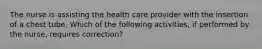 The nurse is assisting the health care provider with the insertion of a chest tube. Which of the following activities, if performed by the nurse, requires correction?