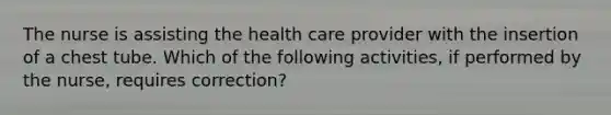 The nurse is assisting the health care provider with the insertion of a chest tube. Which of the following activities, if performed by the nurse, requires correction?