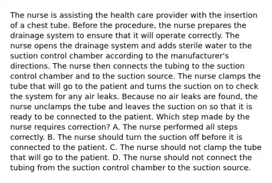 The nurse is assisting the health care provider with the insertion of a chest tube. Before the procedure, the nurse prepares the drainage system to ensure that it will operate correctly. The nurse opens the drainage system and adds sterile water to the suction control chamber according to the manufacturer's directions. The nurse then connects the tubing to the suction control chamber and to the suction source. The nurse clamps the tube that will go to the patient and turns the suction on to check the system for any air leaks. Because no air leaks are found, the nurse unclamps the tube and leaves the suction on so that it is ready to be connected to the patient. Which step made by the nurse requires correction? A. The nurse performed all steps correctly. B. The nurse should turn the suction off before it is connected to the patient. C. The nurse should not clamp the tube that will go to the patient. D. The nurse should not connect the tubing from the suction control chamber to the suction source.