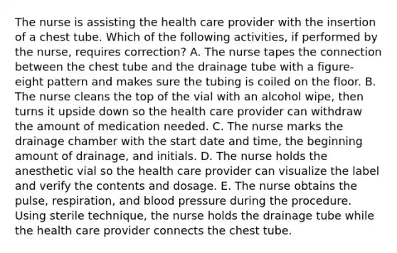 The nurse is assisting the health care provider with the insertion of a chest tube. Which of the following activities, if performed by the nurse, requires correction? A. The nurse tapes the connection between the chest tube and the drainage tube with a figure-eight pattern and makes sure the tubing is coiled on the floor. B. The nurse cleans the top of the vial with an alcohol wipe, then turns it upside down so the health care provider can withdraw the amount of medication needed. C. The nurse marks the drainage chamber with the start date and time, the beginning amount of drainage, and initials. D. The nurse holds the anesthetic vial so the health care provider can visualize the label and verify the contents and dosage. E. The nurse obtains the pulse, respiration, and blood pressure during the procedure. Using sterile technique, the nurse holds the drainage tube while the health care provider connects the chest tube.