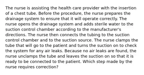 The nurse is assisting the health care provider with the insertion of a chest tube. Before the procedure, the nurse prepares the drainage system to ensure that it will operate correctly. The nurse opens the drainage system and adds sterile water to the suction control chamber according to the manufacturer's directions. The nurse then connects the tubing to the suction control chamber and to the suction source. The nurse clamps the tube that will go to the patient and turns the suction on to check the system for any air leaks. Because no air leaks are found, the nurse unclamps the tube and leaves the suction on so that it is ready to be connected to the patient. Which step made by the nurse requires correction?