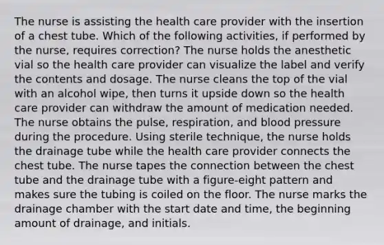 The nurse is assisting the health care provider with the insertion of a chest tube. Which of the following activities, if performed by the nurse, requires correction? The nurse holds the anesthetic vial so the health care provider can visualize the label and verify the contents and dosage. The nurse cleans the top of the vial with an alcohol wipe, then turns it upside down so the health care provider can withdraw the amount of medication needed. The nurse obtains the pulse, respiration, and blood pressure during the procedure. Using sterile technique, the nurse holds the drainage tube while the health care provider connects the chest tube. The nurse tapes the connection between the chest tube and the drainage tube with a figure-eight pattern and makes sure the tubing is coiled on the floor. The nurse marks the drainage chamber with the start date and time, the beginning amount of drainage, and initials.