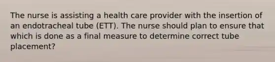 The nurse is assisting a health care provider with the insertion of an endotracheal tube (ETT). The nurse should plan to ensure that which is done as a final measure to determine correct tube placement?