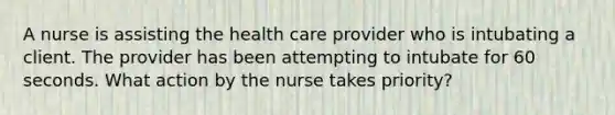 A nurse is assisting the health care provider who is intubating a client. The provider has been attempting to intubate for 60 seconds. What action by the nurse takes priority?