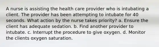 A nurse is assisting the health care provider who is intubating a client. The provider has been attempting to intubate for 40 seconds. What action by the nurse takes priority? a. Ensure the client has adequate sedation. b. Find another provider to intubate. c. Interrupt the procedure to give oxygen. d. Monitor the clients oxygen saturation.