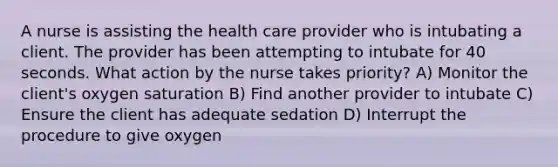 A nurse is assisting the health care provider who is intubating a client. The provider has been attempting to intubate for 40 seconds. What action by the nurse takes priority? A) Monitor the client's oxygen saturation B) Find another provider to intubate C) Ensure the client has adequate sedation D) Interrupt the procedure to give oxygen