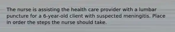 The nurse is assisting the health care provider with a lumbar puncture for a 6-year-old client with suspected meningitis. Place in order the steps the nurse should take.