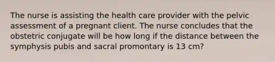 The nurse is assisting the health care provider with the pelvic assessment of a pregnant client. The nurse concludes that the obstetric conjugate will be how long if the distance between the symphysis pubis and sacral promontary is 13 cm?