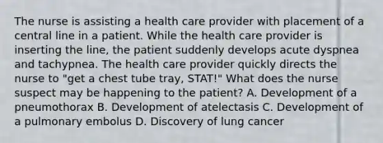 The nurse is assisting a health care provider with placement of a central line in a patient. While the health care provider is inserting the line, the patient suddenly develops acute dyspnea and tachypnea. The health care provider quickly directs the nurse to "get a chest tube tray, STAT!" What does the nurse suspect may be happening to the patient? A. Development of a pneumothorax B. Development of atelectasis C. Development of a pulmonary embolus D. Discovery of lung cancer