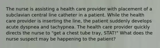 The nurse is assisting a health care provider with placement of a subclavian central line catheter in a patient. While the health care provider is inserting the line, the patient suddenly develops acute dyspnea and tachypnea. The health care provider quickly directs the nurse to "get a chest tube tray, STAT!" What does the nurse suspect may be happening to the patient?