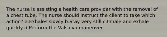 The nurse is assisting a health care provider with the removal of a chest tube. The nurse should instruct the client to take which action? a.Exhales slowly b.Stay very still c.Inhale and exhale quickly d.Perform the Valsalva maneuver