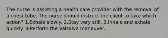 The nurse is assisting a health care provider with the removal of a chest tube. The nurse should instruct the client to take which action? 1.Exhale slowly. 2.Stay very still. 3.Inhale and exhale quickly. 4.Perform the Valsalva maneuver.