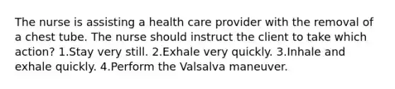 The nurse is assisting a health care provider with the removal of a chest tube. The nurse should instruct the client to take which action? 1.Stay very still. 2.Exhale very quickly. 3.Inhale and exhale quickly. 4.Perform the Valsalva maneuver.