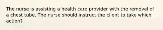 The nurse is assisting a health care provider with the removal of a chest tube. The nurse should instruct the client to take which action?