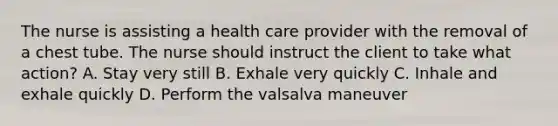 The nurse is assisting a health care provider with the removal of a chest tube. The nurse should instruct the client to take what action? A. Stay very still B. Exhale very quickly C. Inhale and exhale quickly D. Perform the valsalva maneuver