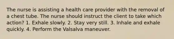 The nurse is assisting a health care provider with the removal of a chest tube. The nurse should instruct the client to take which action? 1. Exhale slowly. 2. Stay very still. 3. Inhale and exhale quickly. 4. Perform the Valsalva maneuver.