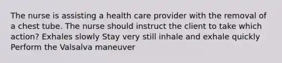 The nurse is assisting a health care provider with the removal of a chest tube. The nurse should instruct the client to take which action? Exhales slowly Stay very still inhale and exhale quickly Perform the Valsalva maneuver