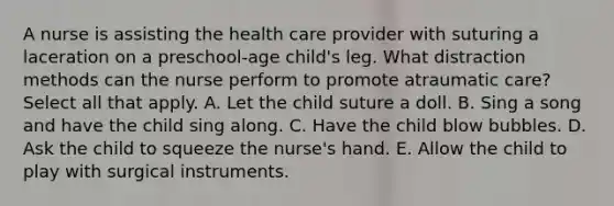 A nurse is assisting the health care provider with suturing a laceration on a preschool-age child's leg. What distraction methods can the nurse perform to promote atraumatic care? Select all that apply. A. Let the child suture a doll. B. Sing a song and have the child sing along. C. Have the child blow bubbles. D. Ask the child to squeeze the nurse's hand. E. Allow the child to play with surgical instruments.