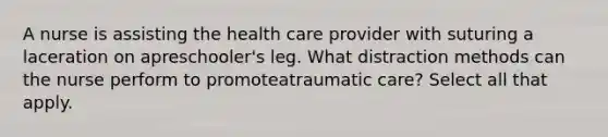 A nurse is assisting the health care provider with suturing a laceration on apreschooler's leg. What distraction methods can the nurse perform to promoteatraumatic care? Select all that apply.