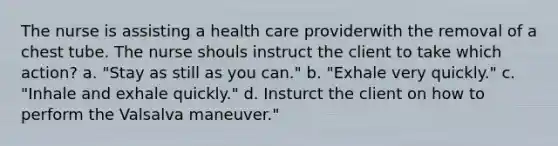 The nurse is assisting a health care providerwith the removal of a chest tube. The nurse shouls instruct the client to take which action? a. "Stay as still as you can." b. "Exhale very quickly." c. "Inhale and exhale quickly." d. Insturct the client on how to perform the Valsalva maneuver."