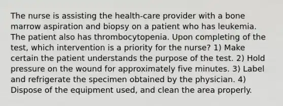 The nurse is assisting the health-care provider with a bone marrow aspiration and biopsy on a patient who has leukemia. The patient also has thrombocytopenia. Upon completing of the test, which intervention is a priority for the nurse? 1) Make certain the patient understands the purpose of the test. 2) Hold pressure on the wound for approximately five minutes. 3) Label and refrigerate the specimen obtained by the physician. 4) Dispose of the equipment used, and clean the area properly.