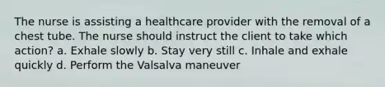 The nurse is assisting a healthcare provider with the removal of a chest tube. The nurse should instruct the client to take which action? a. Exhale slowly b. Stay very still c. Inhale and exhale quickly d. Perform the Valsalva maneuver